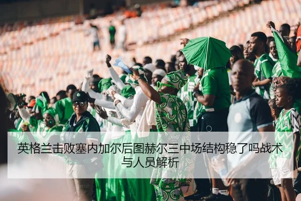 英格兰击败塞内加尔后图赫尔三中场结构稳了吗战术与人员解析